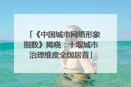 《中国城市网络形象指数》揭晓：十堰城市治理维度全国居首