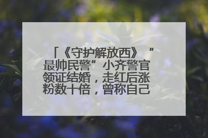 《守护解放西》“最帅民警”小齐警官领证结婚，走红后涨粉数十倍，曾称自己只是普通人