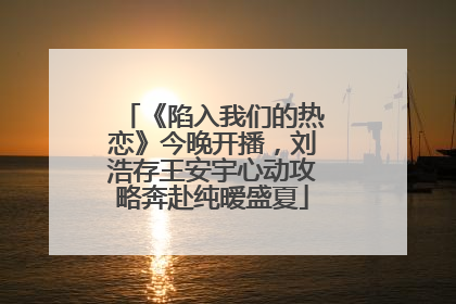 《陷入我们的热恋》今晚开播，刘浩存王安宇心动攻略奔赴纯暧盛夏