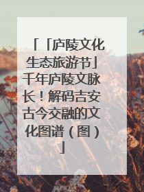 「庐陵文化生态旅游节」千年庐陵文脉长！解码吉安古今交融的文化图谱（图）