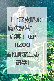 “瑞皮爬宠魔法驿站” 启幕！REPTIZOO 首推爬宠生态研学
