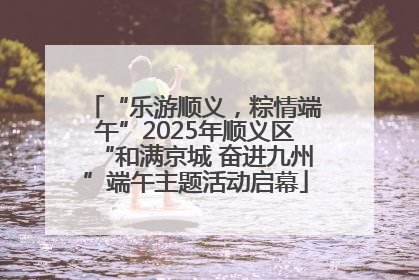 “乐游顺义，粽情端午”2025年顺义区“和满京城 奋进九州”端午主题活动启幕