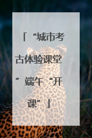 “城市考古体验课堂”端午“开课”