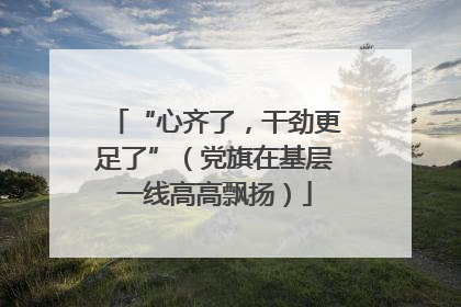 “心齐了，干劲更足了”（党旗在基层一线高高飘扬）