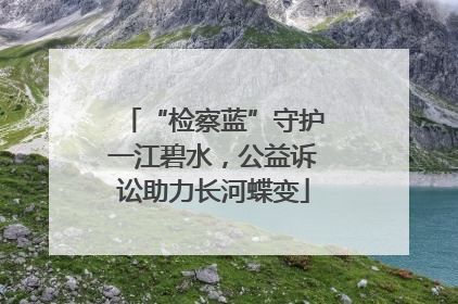 “检察蓝”守护一江碧水，公益诉讼助力长河蝶变