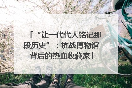 “让一代代人铭记那段历史”：抗战博物馆背后的热血收藏家