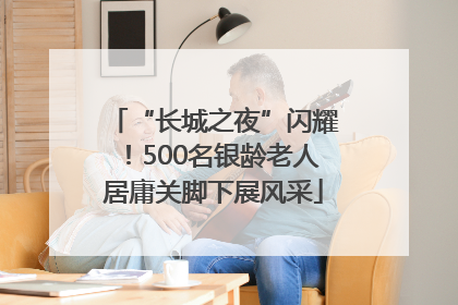 “长城之夜”闪耀！500名银龄老人居庸关脚下展风采