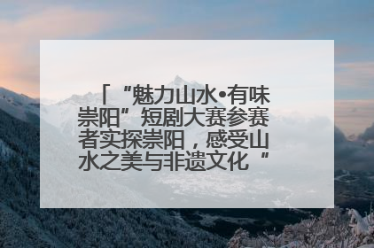 “魅力山水•有味崇阳”短剧大赛参赛者实探崇阳，感受山水之美与非遗文化“提琴戏”魅力