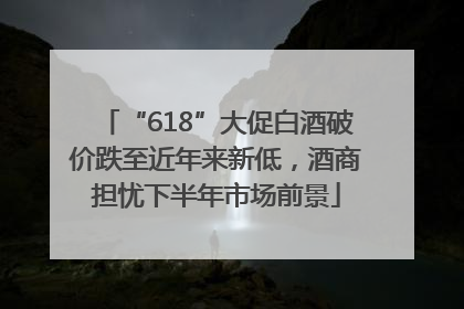 “618”大促白酒破价跌至近年来新低，酒商担忧下半年市场前景