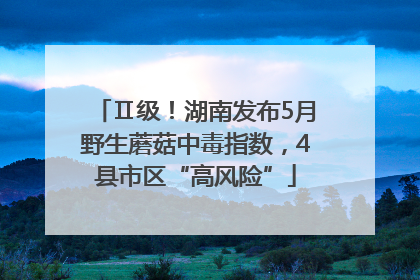 Ⅱ级！湖南发布5月野生蘑菇中毒指数，4县市区“高风险”