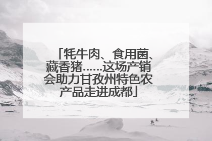 牦牛肉、食用菌、藏香猪……这场产销会助力甘孜州特色农产品走进成都