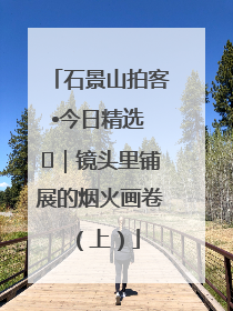 石景山拍客•今日精选 ㉓｜镜头里铺展的烟火画卷（上）