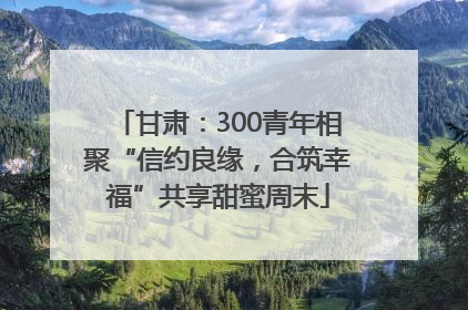 甘肃：300青年相聚“信约良缘，合筑幸福”共享甜蜜周末