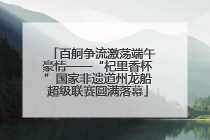 百舸争流激荡端午豪情——“杞里香杯”国家非遗道州龙船超级联赛圆满落幕