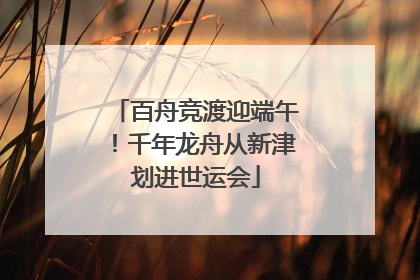 百舟竞渡迎端午！千年龙舟从新津划进世运会