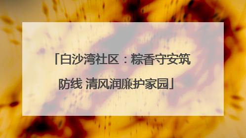 白沙湾社区：粽香守安筑防线 清风润廉护家园