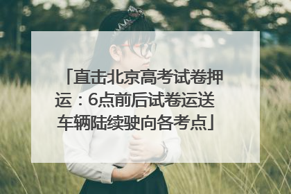 直击北京高考试卷押运：6点前后试卷运送车辆陆续驶向各考点