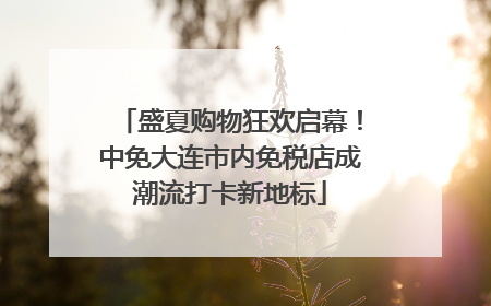 盛夏购物狂欢启幕！中免大连市内免税店成潮流打卡新地标