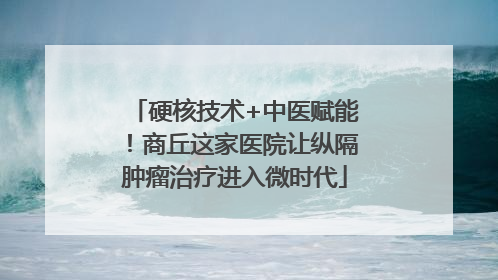 硬核技术+中医赋能！商丘这家医院让纵隔肿瘤治疗进入微时代