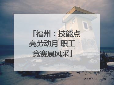 福州：技能点亮劳动月 职工竞赛展风采