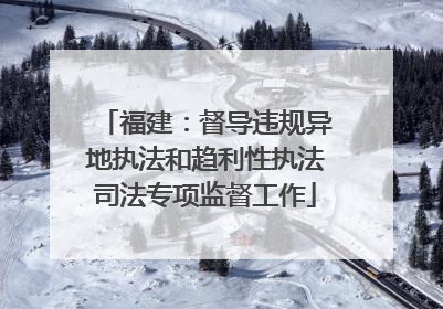 福建：督导违规异地执法和趋利性执法司法专项监督工作