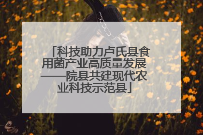 科技助力卢氏县食用菌产业高质量发展——院县共建现代农业科技示范县