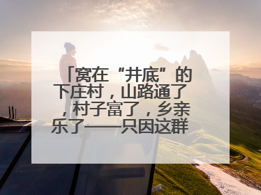窝在“井底”的下庄村，山路通了，村子富了，乡亲乐了——只因这群当代“愚公”！