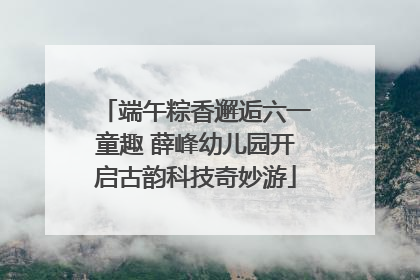 端午粽香邂逅六一童趣 薛峰幼儿园开启古韵科技奇妙游