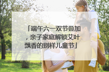 端午六一双节叠加，亲子家庭解锁艾叶飘香的别样儿童节