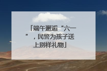 端午邂逅“六一”，民警为孩子送上别样礼物