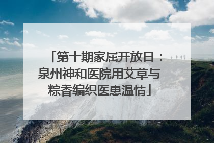 第十期家属开放日：泉州神和医院用艾草与粽香编织医患温情