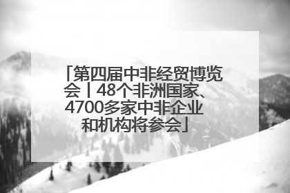 第四届中非经贸博览会丨48个非洲国家、4700多家中非企业和机构将参会