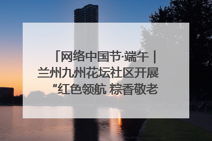 网络中国节·端午｜兰州九州花坛社区开展“红色领航 粽香敬老”端午主题活动