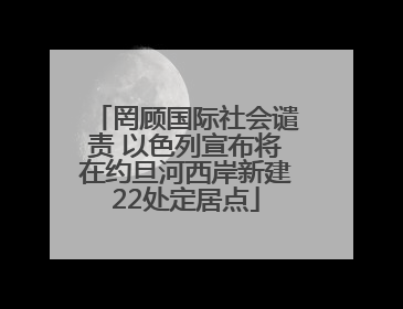 罔顾国际社会谴责 以色列宣布将在约旦河西岸新建22处定居点