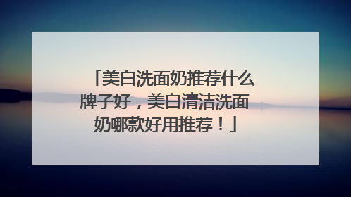 美白洗面奶推荐什么牌子好，美白清洁洗面奶哪款好用推荐！