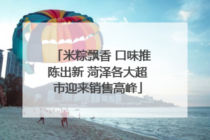 米粽飘香 口味推陈出新 菏泽各大超市迎来销售高峰