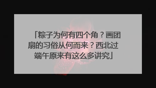 粽子为何有四个角？画团扇的习俗从何而来？西北过端午原来有这么多讲究