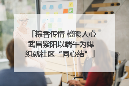 粽香传情 橙暖人心 武昌紫阳以端午为媒织就社区“同心结”