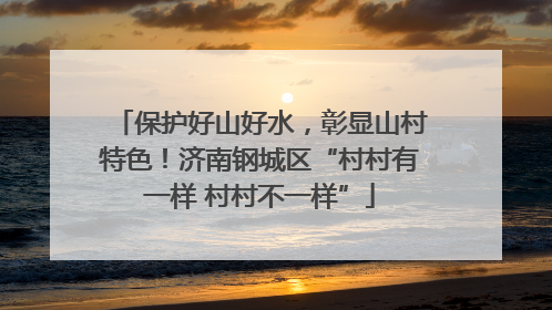 保护好山好水，彰显山村特色！济南钢城区“村村有一样 村村不一样”