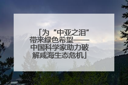 为“中亚之泪”带来绿色希望——中国科学家助力破解咸海生态危机