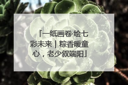 一纸画卷·绘七彩未来｜粽香暖童心，老少叙端阳