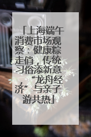 上海端午消费市场观察：健康粽走俏，传统习俗添新意，“龙舟经济”与亲子游共热