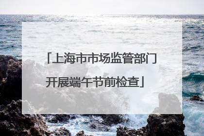 上海市市场监管部门开展端午节前检查