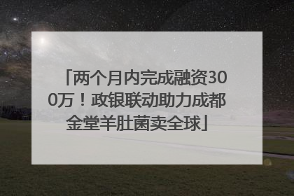 两个月内完成融资300万！政银联动助力成都金堂羊肚菌卖全球