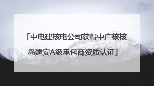 中电建核电公司获得中广核核岛建安A级承包商资质认证