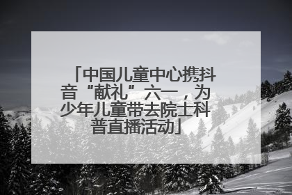 中国儿童中心携抖音“献礼”六一，为少年儿童带去院士科普直播活动