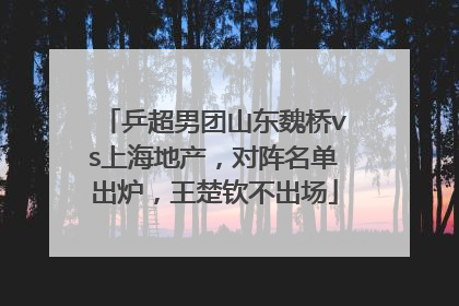 乒超男团山东魏桥vs上海地产，对阵名单出炉，王楚钦不出场