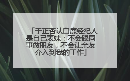 于正否认白鹿经纪人是自己表妹：不会跟同事做朋友，不会让亲友介入到我的工作