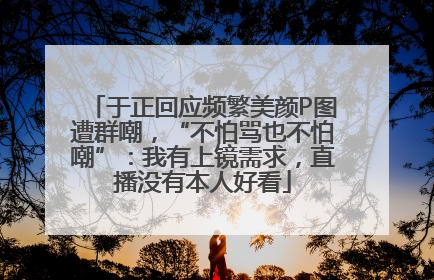 于正回应频繁美颜P图遭群嘲，“不怕骂也不怕嘲”：我有上镜需求，直播没有本人好看