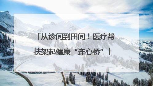 从诊间到田间！医疗帮扶架起健康“连心桥”